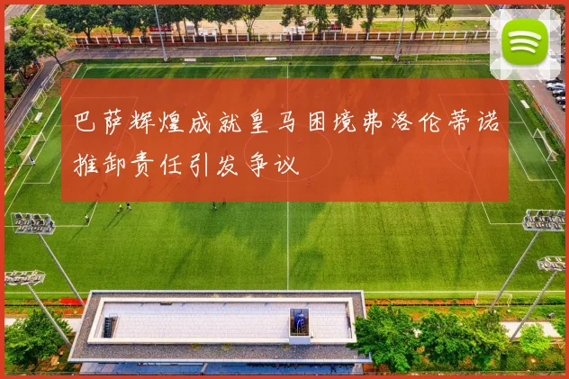 巴萨辉煌成就皇马困境弗洛伦蒂诺推卸责任引发争议