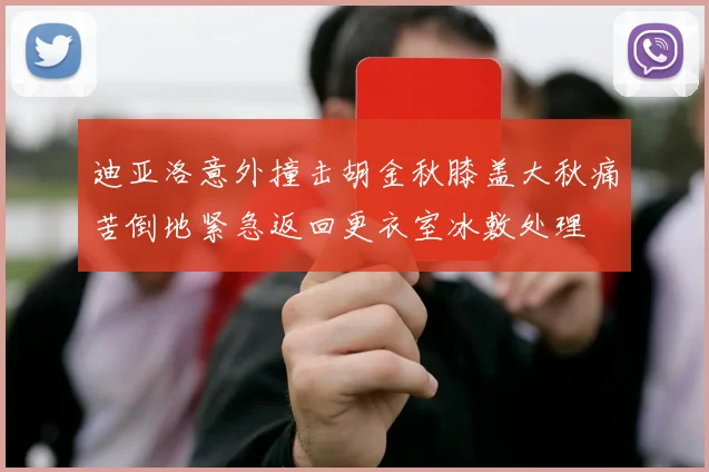 迪亚洛意外撞击胡金秋膝盖大秋痛苦倒地紧急返回更衣室冰敷处理