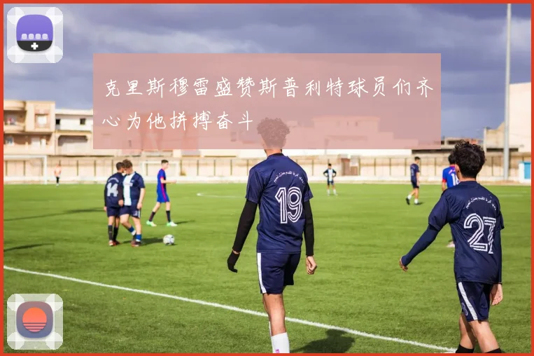 克里斯穆雷盛赞斯普利特球员们齐心为他拼搏奋斗