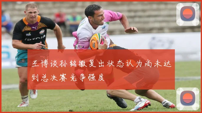 王博谈孙铭徽复出状态认为尚未达到总决赛竞争强度