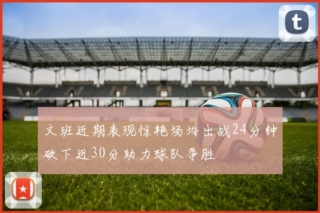 文班近期表现惊艳场均出战24分钟砍下近30分助力球队争胜