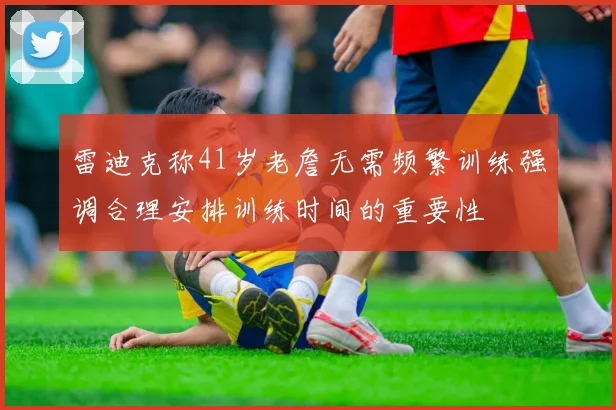 雷迪克称41岁老詹无需频繁训练强调合理安排训练时间的重要性