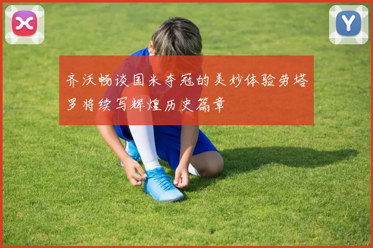 齐沃畅谈国米夺冠的美妙体验劳塔罗将续写辉煌历史篇章