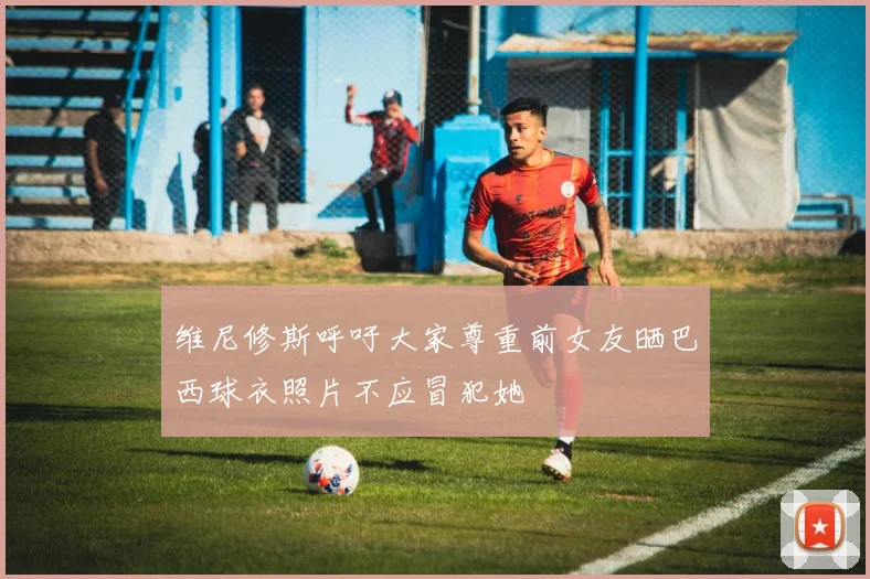 维尼修斯呼吁大家尊重前女友晒巴西球衣照片不应冒犯她