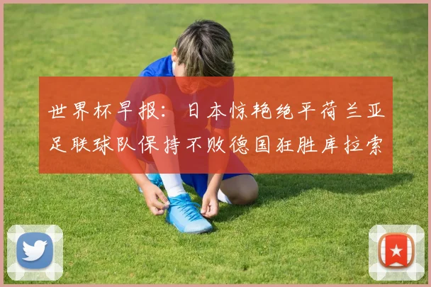 世界杯早报：日本惊艳绝平荷兰亚足联球队保持不败德国狂胜库拉索