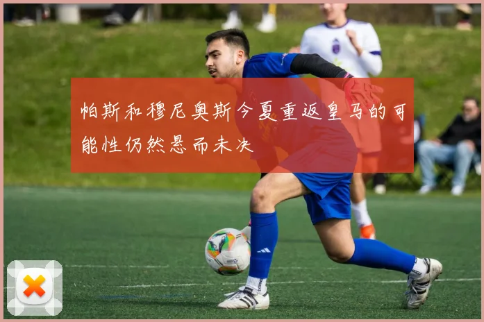 帕斯和穆尼奥斯今夏重返皇马的可能性仍然悬而未决